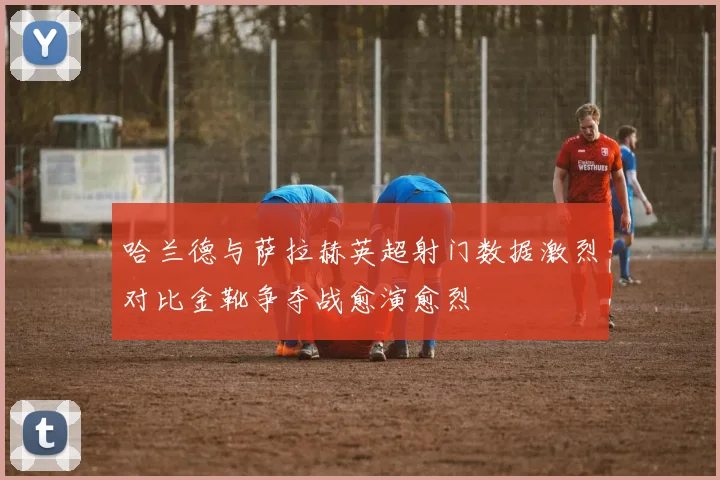哈兰德与萨拉赫英超射门数据激烈对比金靴争夺战愈演愈烈