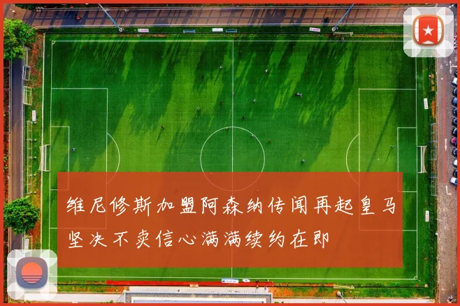 维尼修斯加盟阿森纳传闻再起皇马坚决不卖信心满满续约在即