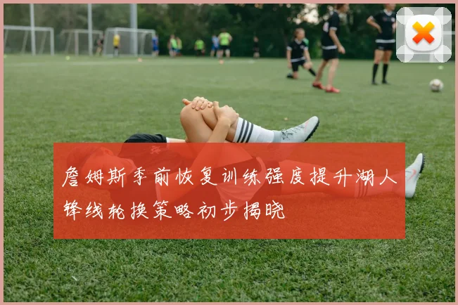 詹姆斯季前恢复训练强度提升湖人锋线轮换策略初步揭晓