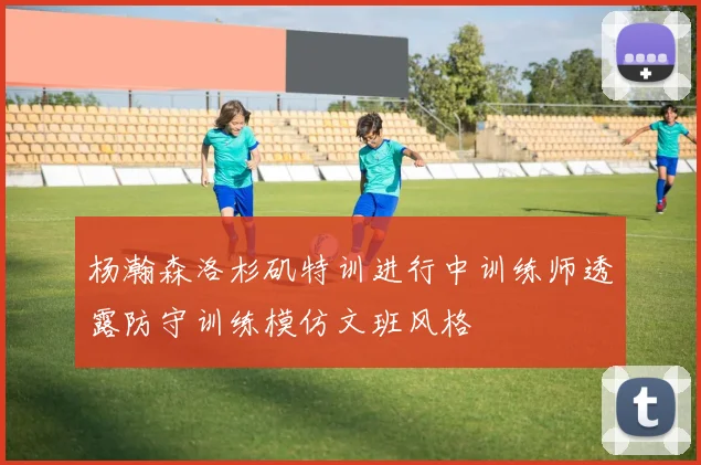 杨瀚森洛杉矶特训进行中训练师透露防守训练模仿文班风格