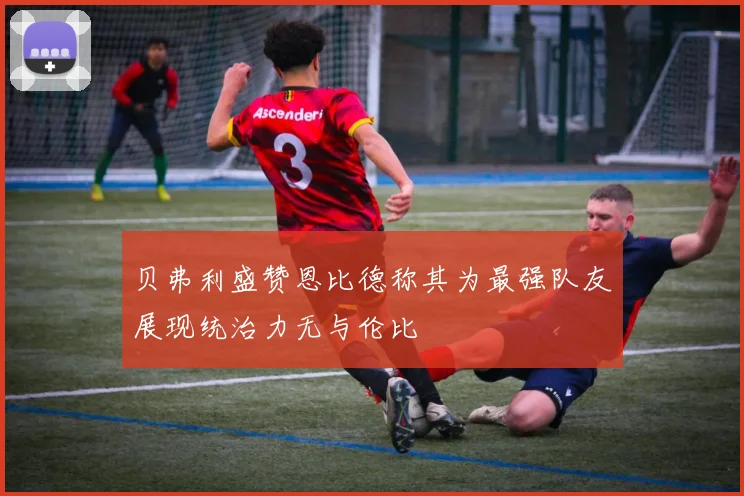 贝弗利盛赞恩比德称其为最强队友展现统治力无与伦比